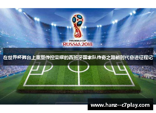 在世界杯舞台上重塑传控荣耀的西班牙国家队传奇之路新时代奋进征程记 在世界杯舞台上重塑传控荣耀的西班牙国家队传奇之路新时代奋进征程记