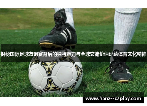 揭秘国际足球友谊赛背后的独特魅力与全球交流价值延续体育文化精神